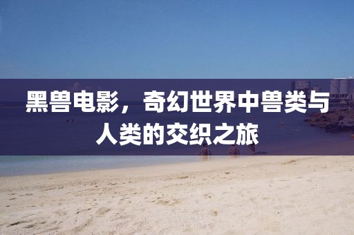黑兽电影，奇幻世界中兽类与人类的交织之旅