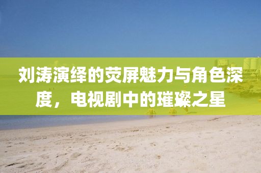 刘涛演绎的荧屏魅力与角色深度，电视剧中的璀璨之星