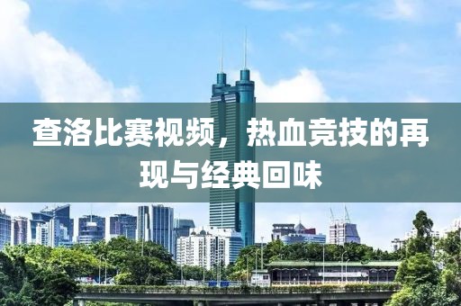 查洛比赛视频，热血竞技的再现与经典回味