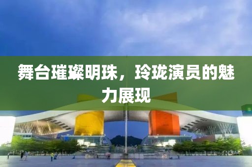 舞台璀璨明珠，玲珑演员的魅力展现