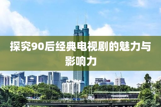 探究90后经典电视剧的魅力与影响力