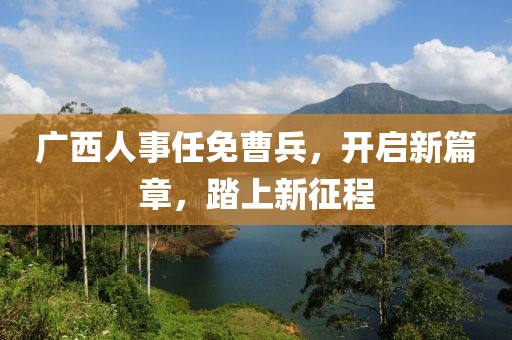 广西人事任免曹兵，开启新篇章，踏上新征程