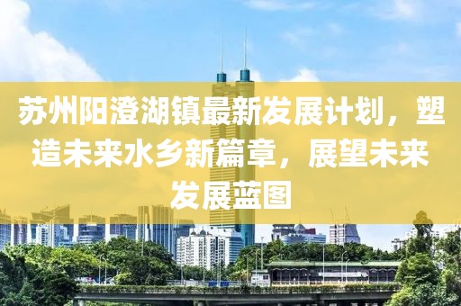 苏州阳澄湖镇最新发展计划，塑造未来水乡新篇章，展望未来发展蓝图