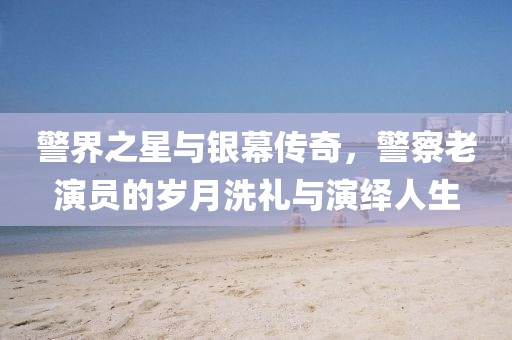 警界之星与银幕传奇，警察老演员的岁月洗礼与演绎人生