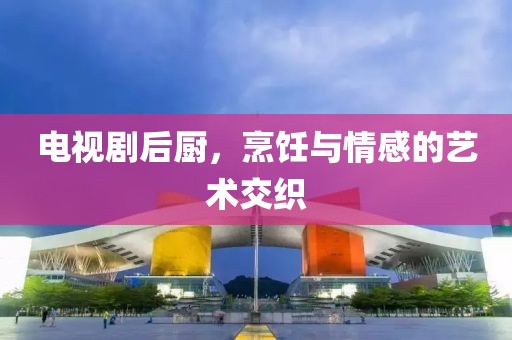 电视剧后厨，烹饪与情感的艺术交织