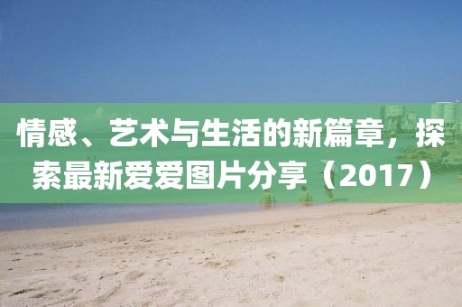 情感、艺术与生活的新篇章，探索最新爱爱图片分享（2017）