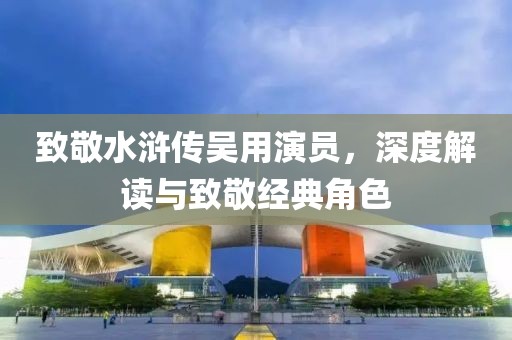 致敬水浒传吴用演员，深度解读与致敬经典角色