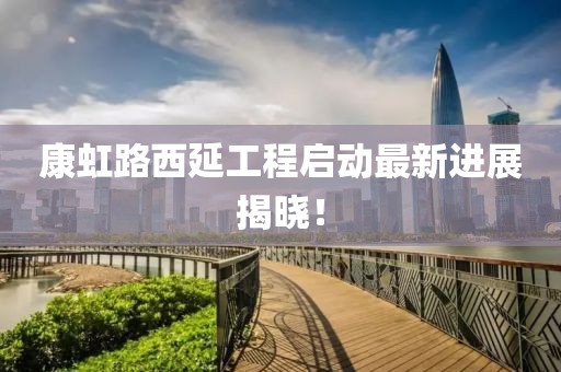 康虹路西延工程启动最新进展揭晓！