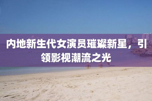 内地新生代女演员璀璨新星，引领影视潮流之光