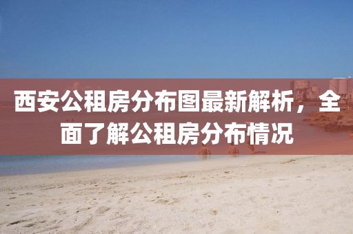 西安公租房分布图最新解析，全面了解公租房分布情况