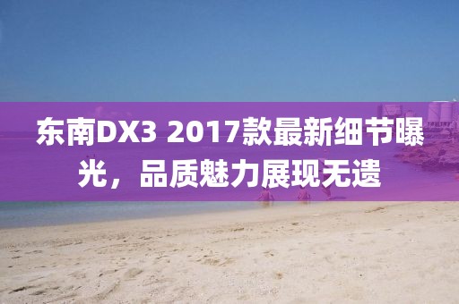 东南DX3 2017款最新细节曝光，品质魅力展现无遗