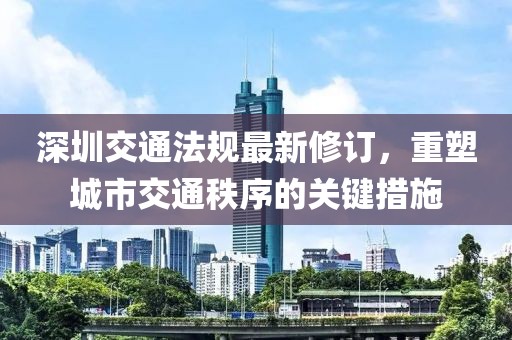 深圳交通法规最新修订，重塑城市交通秩序的关键措施