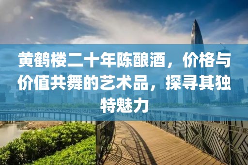 黄鹤楼二十年陈酿酒，价格与价值共舞的艺术品，探寻其独特魅力
