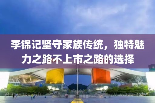 李锦记坚守家族传统，独特魅力之路不上市之路的选择