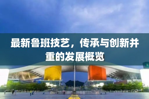 最新鲁班技艺，传承与创新并重的发展概览