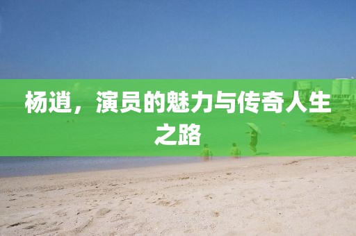 杨逍，演员的魅力与传奇人生之路