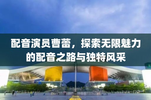 配音演员曹蕾，探索无限魅力的配音之路与独特风采
