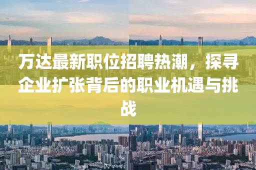 万达最新职位招聘热潮，探寻企业扩张背后的职业机遇与挑战