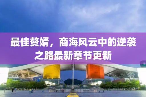 最佳赘婿，商海风云中的逆袭之路最新章节更新