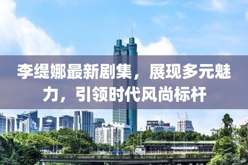 李缇娜最新剧集，展现多元魅力，引领时代风尚标杆