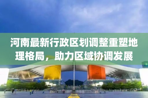 河南最新行政区划调整重塑地理格局，助力区域协调发展