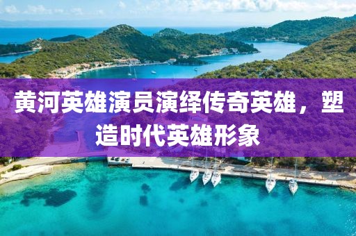 黄河英雄演员演绎传奇英雄，塑造时代英雄形象