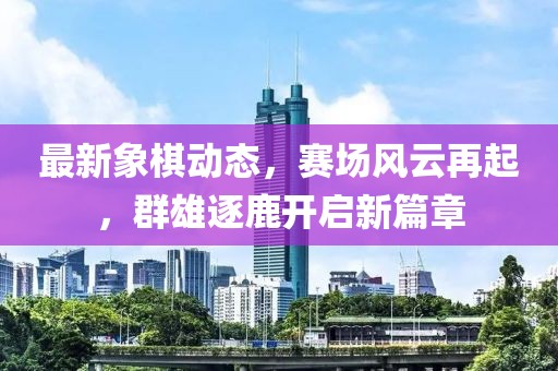 最新象棋动态，赛场风云再起，群雄逐鹿开启新篇章