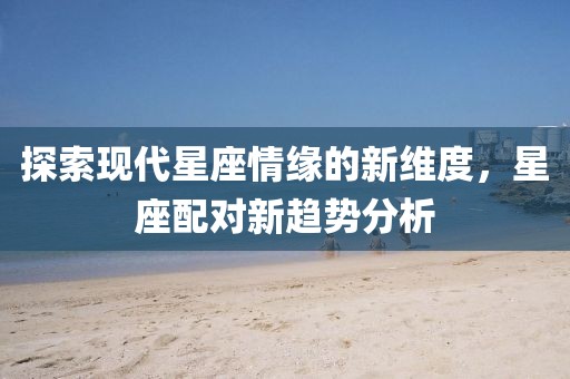 探索现代星座情缘的新维度，星座配对新趋势分析