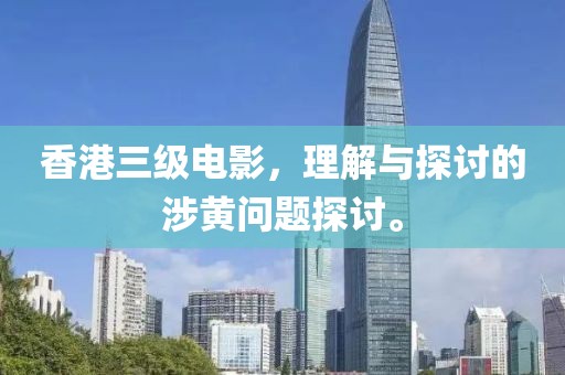 香港三级电影，理解与探讨的涉黄问题探讨。