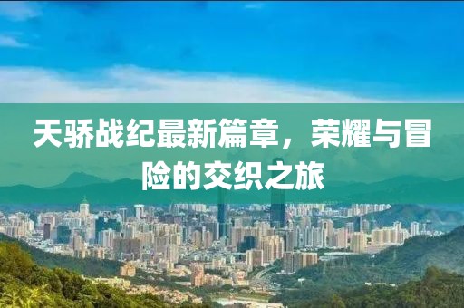 天骄战纪最新篇章，荣耀与冒险的交织之旅