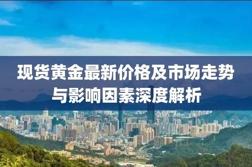 现货黄金最新价格及市场走势与影响因素深度解析