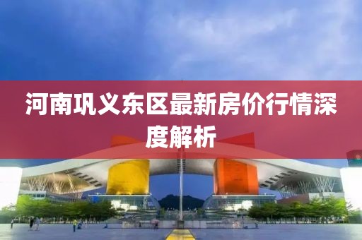河南巩义东区最新房价行情深度解析