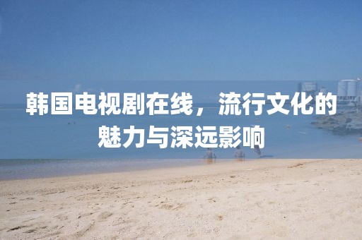 韩国电视剧在线，流行文化的魅力与深远影响