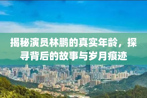 揭秘演员林鹏的真实年龄，探寻背后的故事与岁月痕迹