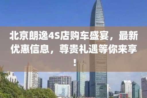 北京朗逸4S店购车盛宴，最新优惠信息，尊贵礼遇等你来享！