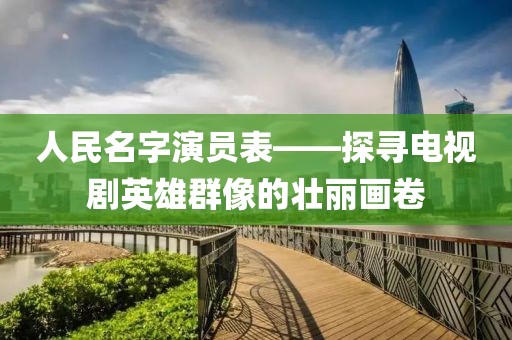 人民名字演员表——探寻电视剧英雄群像的壮丽画卷