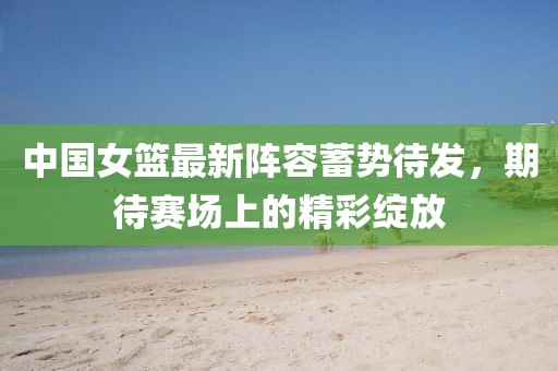 中国女篮最新阵容蓄势待发，期待赛场上的精彩绽放