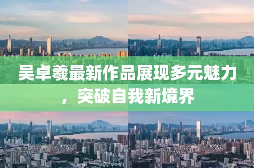 吴卓羲最新作品展现多元魅力，突破自我新境界