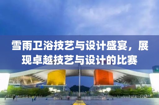 雪雨卫浴技艺与设计盛宴，展现卓越技艺与设计的比赛