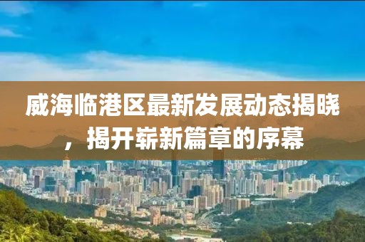 威海临港区最新发展动态揭晓，揭开崭新篇章的序幕