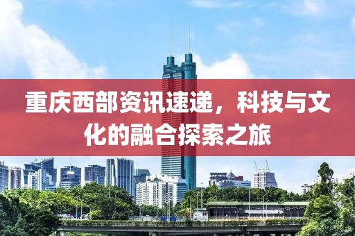 重庆西部资讯速递，科技与文化的融合探索之旅