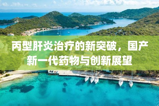 丙型肝炎治疗的新突破，国产新一代药物与创新展望