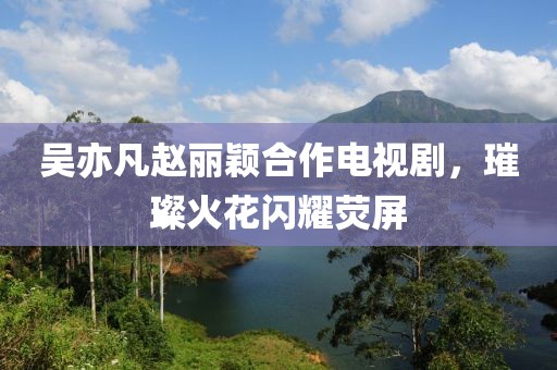 吴亦凡赵丽颖合作电视剧，璀璨火花闪耀荧屏