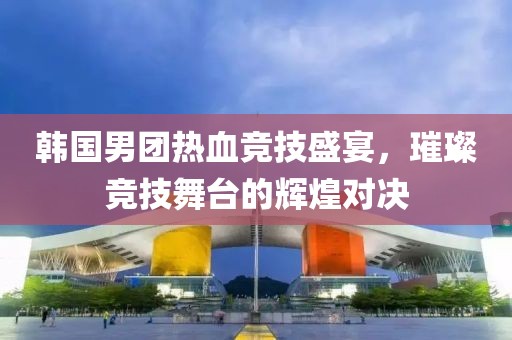 韩国男团热血竞技盛宴，璀璨竞技舞台的辉煌对决
