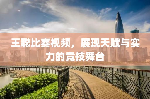王聪比赛视频，展现天赋与实力的竞技舞台