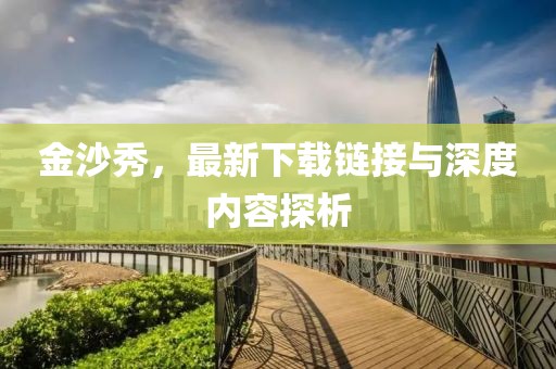 金沙秀，最新下载链接与深度内容探析