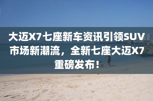 大迈X7七座新车资讯引领SUV市场新潮流，全新七座大迈X7重磅发布！