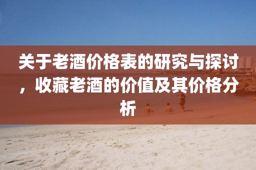 关于老酒价格表的研究与探讨，收藏老酒的价值及其价格分析