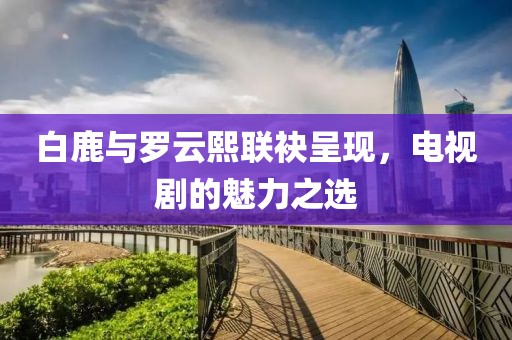 白鹿与罗云熙联袂呈现，电视剧的魅力之选