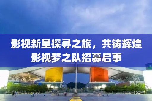 影视新星探寻之旅，共铸辉煌影视梦之队招募启事
